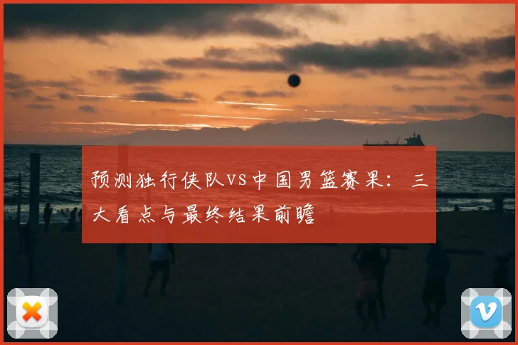 预测独行侠队vs中国男篮赛果:三大看点与最终结果前瞻