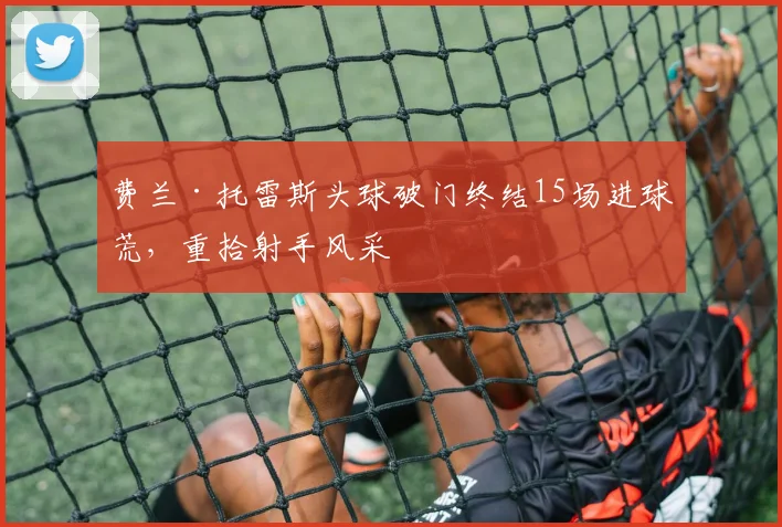 费兰·托雷斯头球破门终结15场进球荒,重拾射手风采