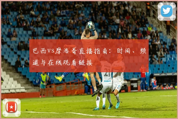 巴西vs摩洛哥直播指南：时间、频道与在线观看链接