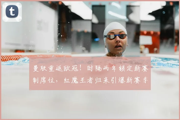 曼联重返欧冠!时隔两年锁定新赛制席位,红魔王者归来引爆新赛季期待