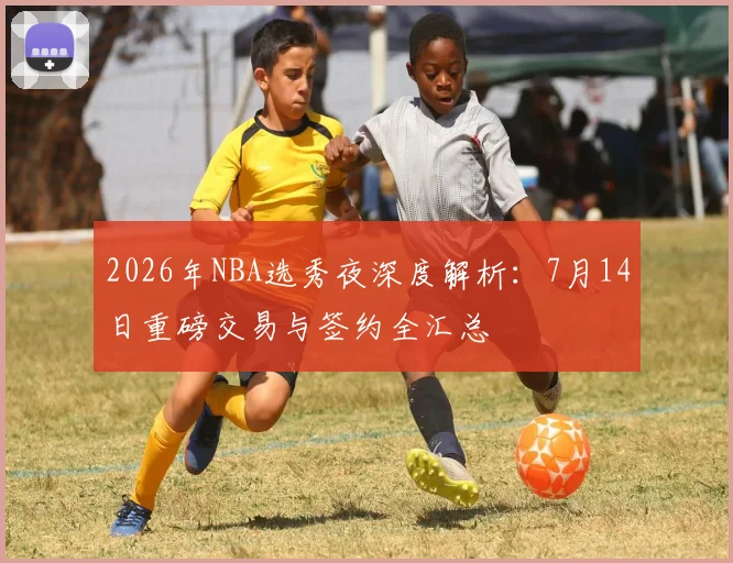 2026年NBA选秀夜深度解析:7月14日重磅交易与签约全汇总