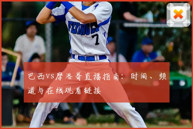 巴西vs摩洛哥直播指南:时间、频道与在线观看链接