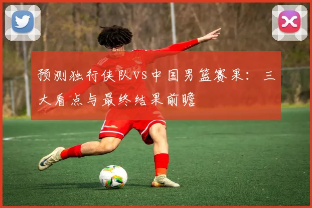 预测独行侠队vs中国男篮赛果：三大看点与最终结果前瞻