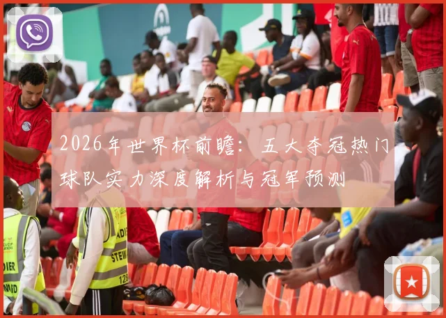 2026年世界杯前瞻：五大夺冠热门球队实力深度解析与冠军预测